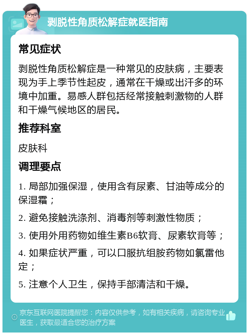 剥脱性角质松解症就医指南 常见症状 剥脱性角质松解症是一种常见的皮肤病，主要表现为手上季节性起皮，通常在干燥或出汗多的环境中加重。易感人群包括经常接触刺激物的人群和干燥气候地区的居民。 推荐科室 皮肤科 调理要点 1. 局部加强保湿，使用含有尿素、甘油等成分的保湿霜； 2. 避免接触洗涤剂、消毒剂等刺激性物质； 3. 使用外用药物如维生素B6软膏、尿素软膏等； 4. 如果症状严重，可以口服抗组胺药物如氯雷他定； 5. 注意个人卫生，保持手部清洁和干燥。