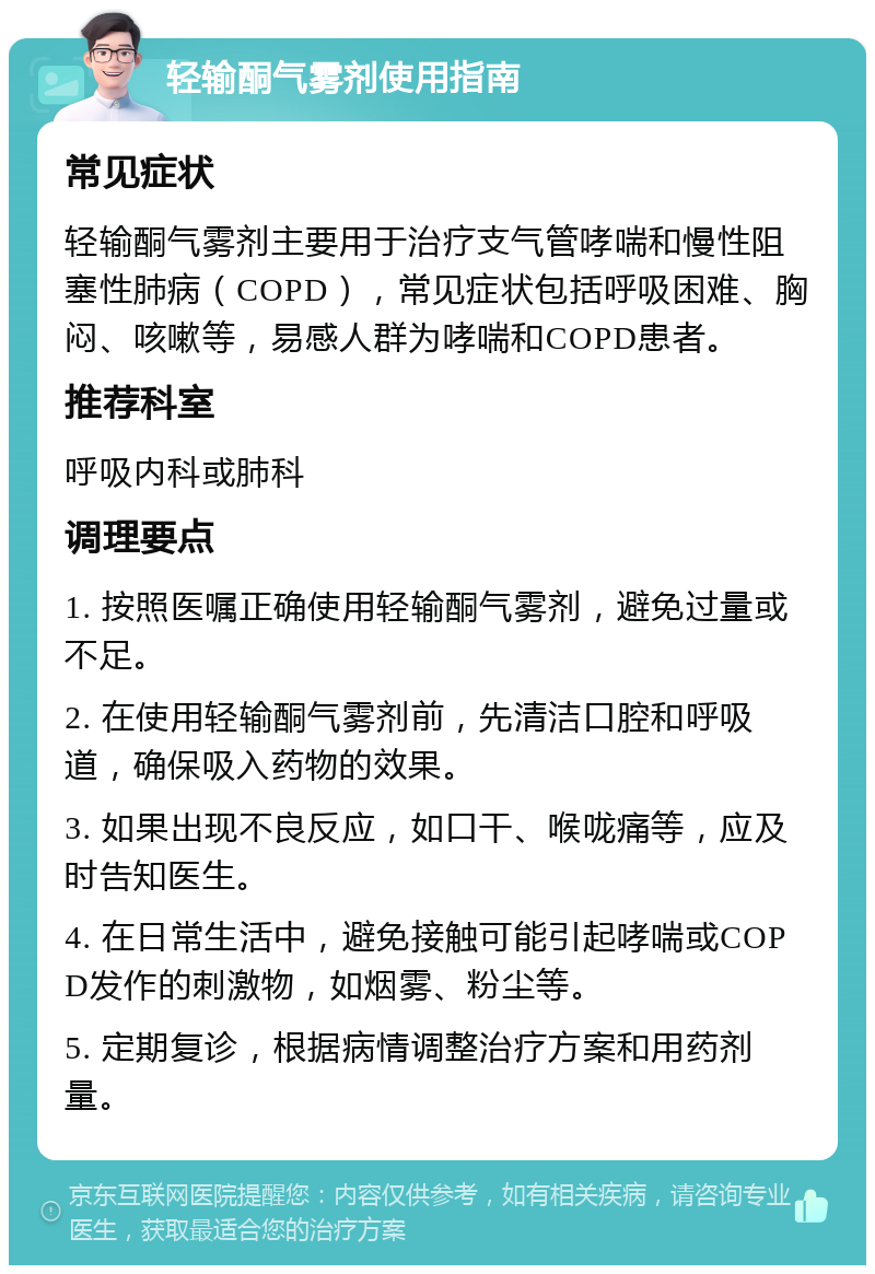 轻输酮气雾剂使用指南 常见症状 轻输酮气雾剂主要用于治疗支气管哮喘和慢性阻塞性肺病（COPD），常见症状包括呼吸困难、胸闷、咳嗽等，易感人群为哮喘和COPD患者。 推荐科室 呼吸内科或肺科 调理要点 1. 按照医嘱正确使用轻输酮气雾剂，避免过量或不足。 2. 在使用轻输酮气雾剂前，先清洁口腔和呼吸道，确保吸入药物的效果。 3. 如果出现不良反应，如口干、喉咙痛等，应及时告知医生。 4. 在日常生活中，避免接触可能引起哮喘或COPD发作的刺激物，如烟雾、粉尘等。 5. 定期复诊，根据病情调整治疗方案和用药剂量。