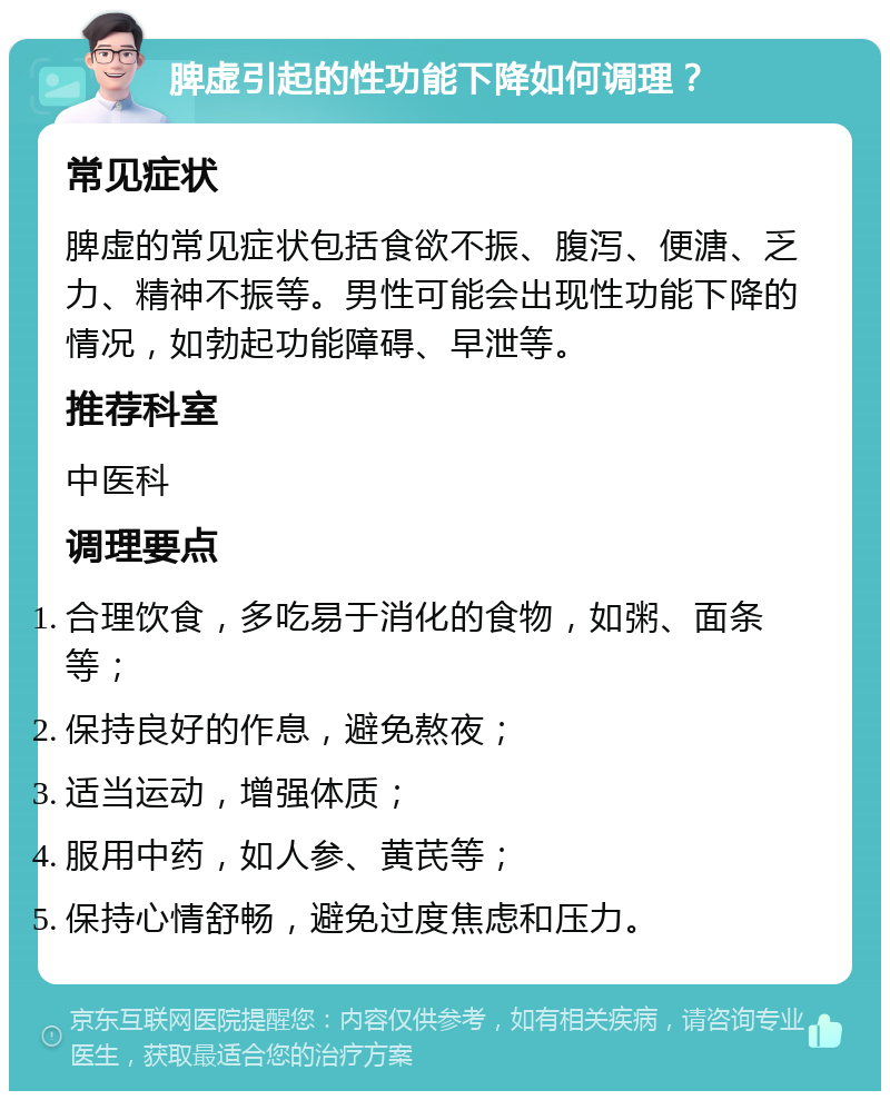 脾虚引起的性功能下降如何调理？ 常见症状 脾虚的常见症状包括食欲不振、腹泻、便溏、乏力、精神不振等。男性可能会出现性功能下降的情况，如勃起功能障碍、早泄等。 推荐科室 中医科 调理要点 合理饮食，多吃易于消化的食物，如粥、面条等； 保持良好的作息，避免熬夜； 适当运动，增强体质； 服用中药，如人参、黄芪等； 保持心情舒畅，避免过度焦虑和压力。