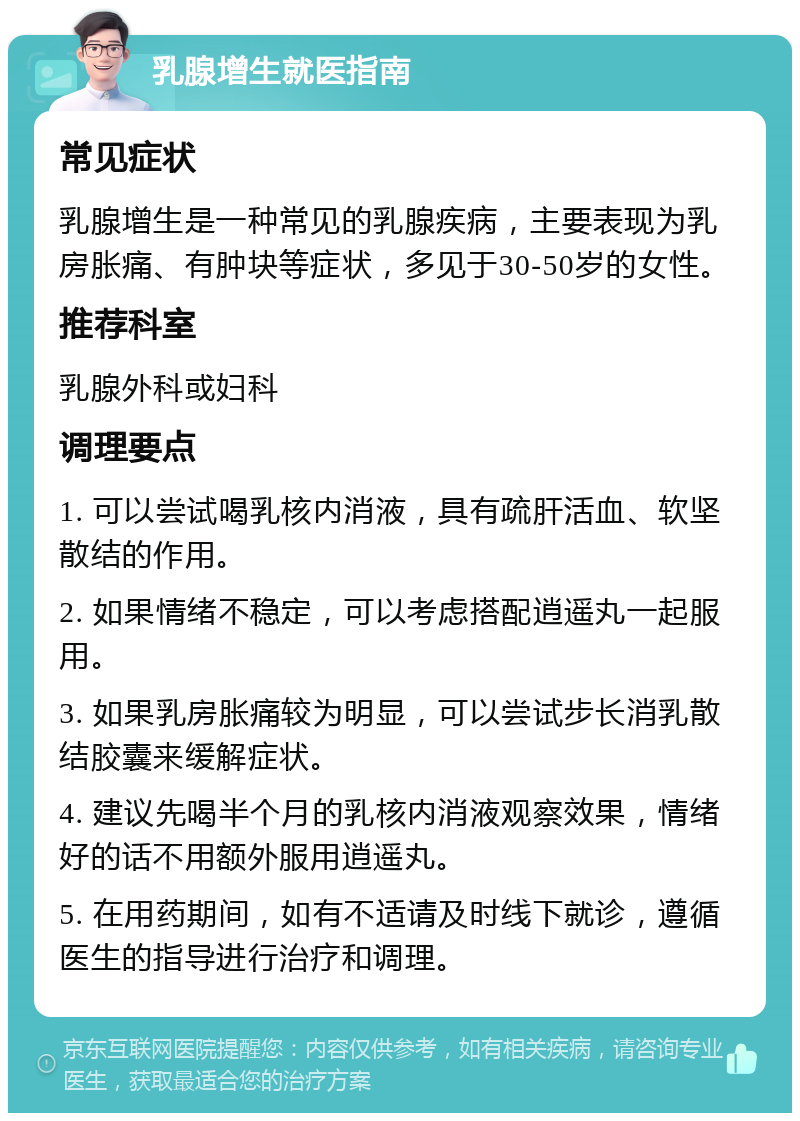 乳腺增生就医指南 常见症状 乳腺增生是一种常见的乳腺疾病，主要表现为乳房胀痛、有肿块等症状，多见于30-50岁的女性。 推荐科室 乳腺外科或妇科 调理要点 1. 可以尝试喝乳核内消液，具有疏肝活血、软坚散结的作用。 2. 如果情绪不稳定，可以考虑搭配逍遥丸一起服用。 3. 如果乳房胀痛较为明显，可以尝试步长消乳散结胶囊来缓解症状。 4. 建议先喝半个月的乳核内消液观察效果，情绪好的话不用额外服用逍遥丸。 5. 在用药期间，如有不适请及时线下就诊，遵循医生的指导进行治疗和调理。