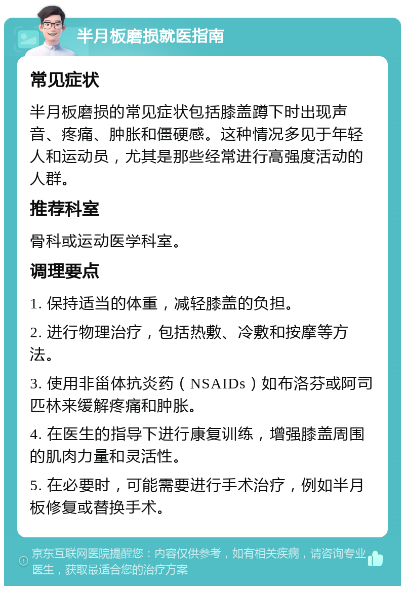 半月板磨损就医指南 常见症状 半月板磨损的常见症状包括膝盖蹲下时出现声音、疼痛、肿胀和僵硬感。这种情况多见于年轻人和运动员，尤其是那些经常进行高强度活动的人群。 推荐科室 骨科或运动医学科室。 调理要点 1. 保持适当的体重，减轻膝盖的负担。 2. 进行物理治疗，包括热敷、冷敷和按摩等方法。 3. 使用非甾体抗炎药（NSAIDs）如布洛芬或阿司匹林来缓解疼痛和肿胀。 4. 在医生的指导下进行康复训练，增强膝盖周围的肌肉力量和灵活性。 5. 在必要时，可能需要进行手术治疗，例如半月板修复或替换手术。