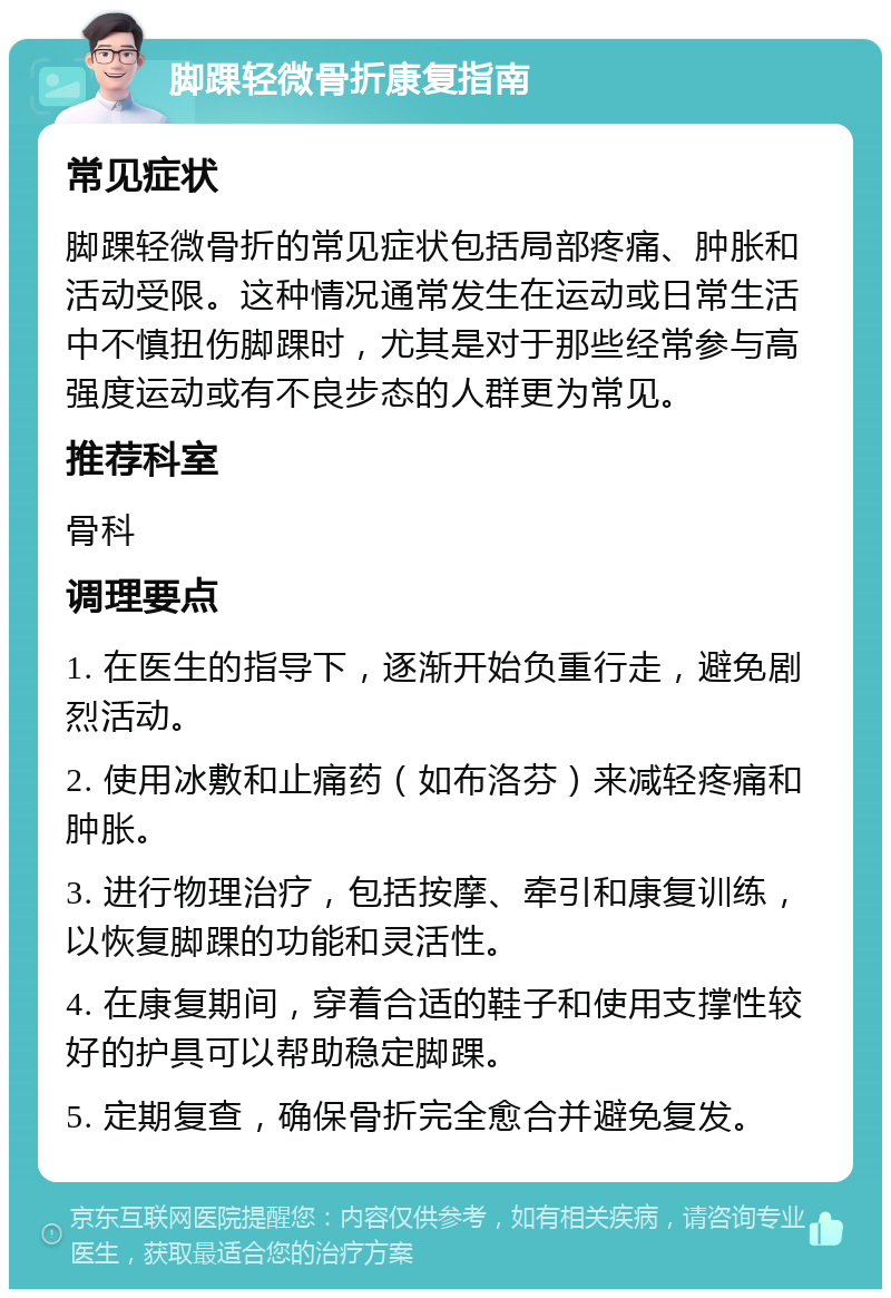 脚踝轻微骨折康复指南 常见症状 脚踝轻微骨折的常见症状包括局部疼痛、肿胀和活动受限。这种情况通常发生在运动或日常生活中不慎扭伤脚踝时，尤其是对于那些经常参与高强度运动或有不良步态的人群更为常见。 推荐科室 骨科 调理要点 1. 在医生的指导下，逐渐开始负重行走，避免剧烈活动。 2. 使用冰敷和止痛药（如布洛芬）来减轻疼痛和肿胀。 3. 进行物理治疗，包括按摩、牵引和康复训练，以恢复脚踝的功能和灵活性。 4. 在康复期间，穿着合适的鞋子和使用支撑性较好的护具可以帮助稳定脚踝。 5. 定期复查，确保骨折完全愈合并避免复发。