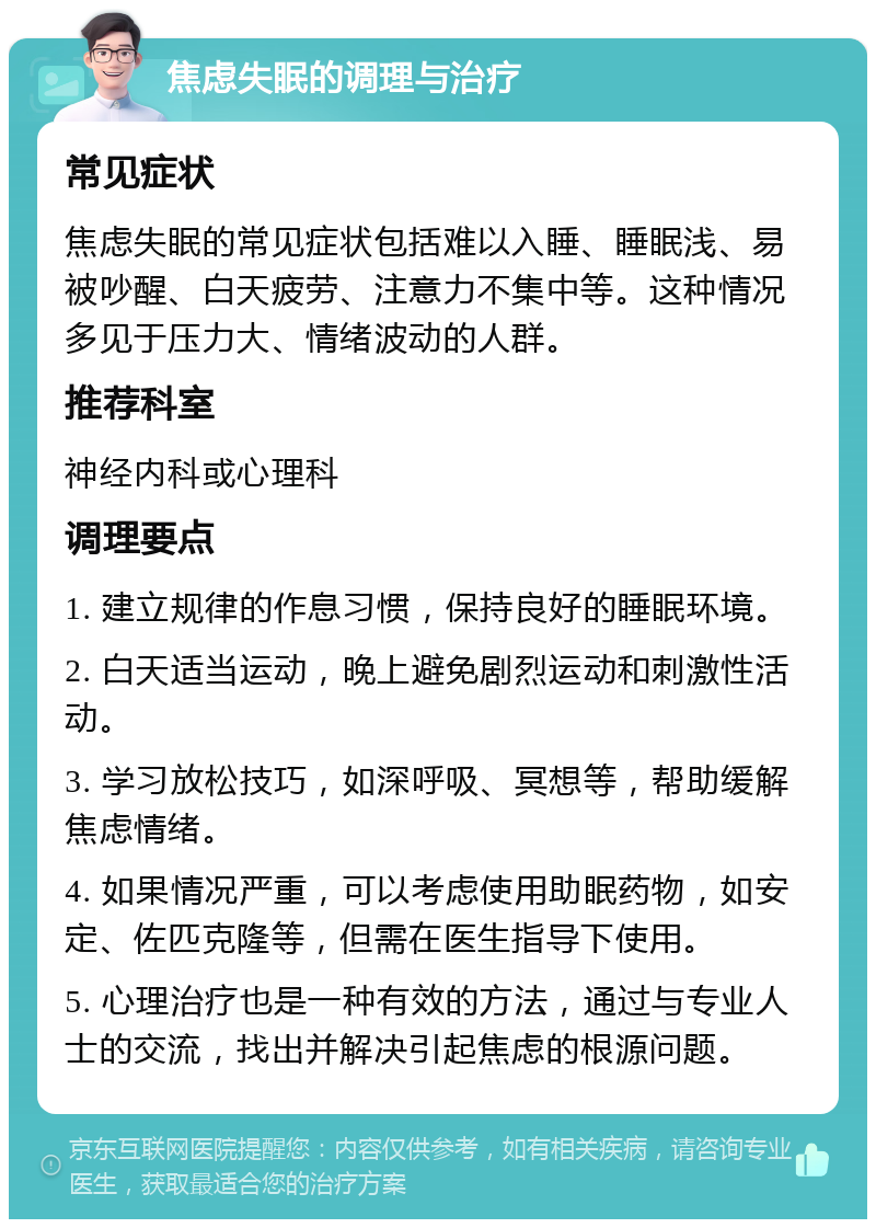 焦虑失眠的调理与治疗 常见症状 焦虑失眠的常见症状包括难以入睡、睡眠浅、易被吵醒、白天疲劳、注意力不集中等。这种情况多见于压力大、情绪波动的人群。 推荐科室 神经内科或心理科 调理要点 1. 建立规律的作息习惯，保持良好的睡眠环境。 2. 白天适当运动，晚上避免剧烈运动和刺激性活动。 3. 学习放松技巧，如深呼吸、冥想等，帮助缓解焦虑情绪。 4. 如果情况严重，可以考虑使用助眠药物，如安定、佐匹克隆等，但需在医生指导下使用。 5. 心理治疗也是一种有效的方法，通过与专业人士的交流，找出并解决引起焦虑的根源问题。