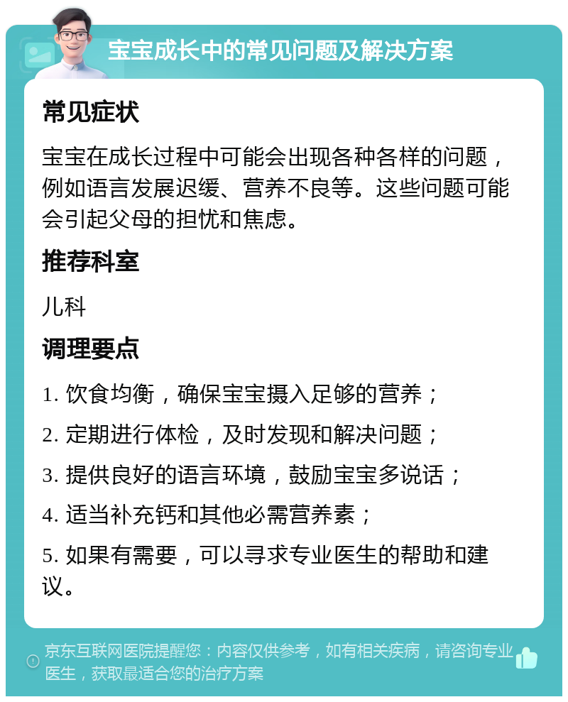 宝宝成长中的常见问题及解决方案 常见症状 宝宝在成长过程中可能会出现各种各样的问题，例如语言发展迟缓、营养不良等。这些问题可能会引起父母的担忧和焦虑。 推荐科室 儿科 调理要点 1. 饮食均衡，确保宝宝摄入足够的营养； 2. 定期进行体检，及时发现和解决问题； 3. 提供良好的语言环境，鼓励宝宝多说话； 4. 适当补充钙和其他必需营养素； 5. 如果有需要，可以寻求专业医生的帮助和建议。