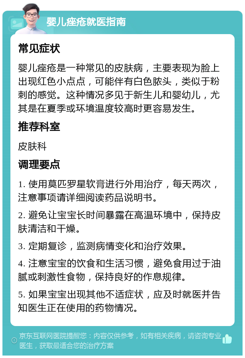 婴儿痤疮就医指南 常见症状 婴儿痤疮是一种常见的皮肤病，主要表现为脸上出现红色小点点，可能伴有白色脓头，类似于粉刺的感觉。这种情况多见于新生儿和婴幼儿，尤其是在夏季或环境温度较高时更容易发生。 推荐科室 皮肤科 调理要点 1. 使用莫匹罗星软膏进行外用治疗，每天两次，注意事项请详细阅读药品说明书。 2. 避免让宝宝长时间暴露在高温环境中，保持皮肤清洁和干燥。 3. 定期复诊，监测病情变化和治疗效果。 4. 注意宝宝的饮食和生活习惯，避免食用过于油腻或刺激性食物，保持良好的作息规律。 5. 如果宝宝出现其他不适症状，应及时就医并告知医生正在使用的药物情况。