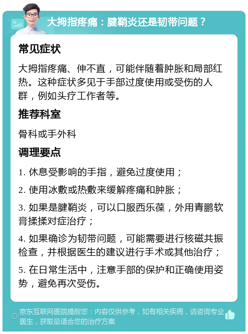 大拇指疼痛：腱鞘炎还是韧带问题？ 常见症状 大拇指疼痛、伸不直，可能伴随着肿胀和局部红热。这种症状多见于手部过度使用或受伤的人群，例如头疗工作者等。 推荐科室 骨科或手外科 调理要点 1. 休息受影响的手指，避免过度使用； 2. 使用冰敷或热敷来缓解疼痛和肿胀； 3. 如果是腱鞘炎，可以口服西乐葆，外用青鹏软膏揉揉对症治疗； 4. 如果确诊为韧带问题，可能需要进行核磁共振检查，并根据医生的建议进行手术或其他治疗； 5. 在日常生活中，注意手部的保护和正确使用姿势，避免再次受伤。