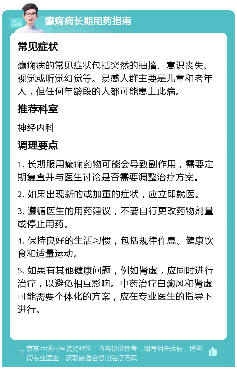 癫痫病长期用药指南 常见症状 癫痫病的常见症状包括突然的抽搐、意识丧失、视觉或听觉幻觉等。易感人群主要是儿童和老年人，但任何年龄段的人都可能患上此病。 推荐科室 神经内科 调理要点 1. 长期服用癫痫药物可能会导致副作用，需要定期复查并与医生讨论是否需要调整治疗方案。 2. 如果出现新的或加重的症状，应立即就医。 3. 遵循医生的用药建议，不要自行更改药物剂量或停止用药。 4. 保持良好的生活习惯，包括规律作息、健康饮食和适量运动。 5. 如果有其他健康问题，例如肾虚，应同时进行治疗，以避免相互影响。中药治疗白癜风和肾虚可能需要个体化的方案，应在专业医生的指导下进行。