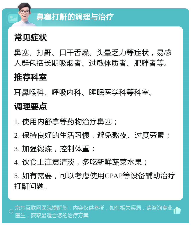 鼻塞打鼾的调理与治疗 常见症状 鼻塞、打鼾、口干舌燥、头晕乏力等症状，易感人群包括长期吸烟者、过敏体质者、肥胖者等。 推荐科室 耳鼻喉科、呼吸内科、睡眠医学科等科室。 调理要点 1. 使用内舒拿等药物治疗鼻塞； 2. 保持良好的生活习惯，避免熬夜、过度劳累； 3. 加强锻炼，控制体重； 4. 饮食上注意清淡，多吃新鲜蔬菜水果； 5. 如有需要，可以考虑使用CPAP等设备辅助治疗打鼾问题。