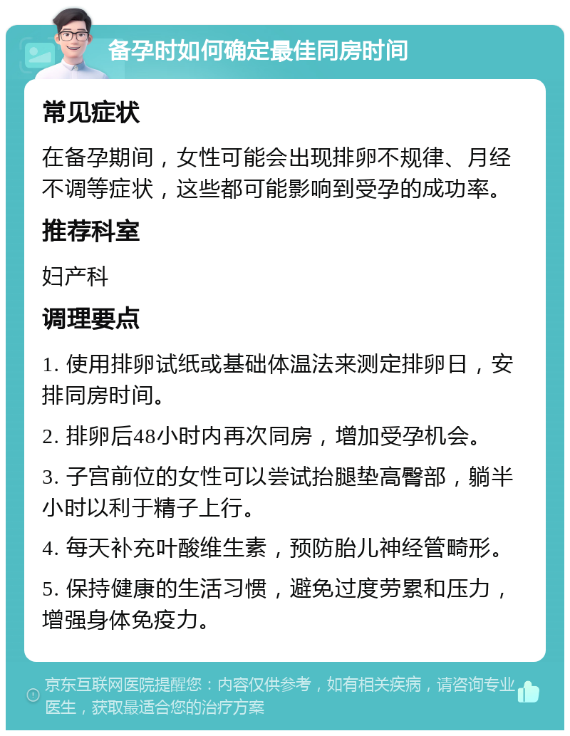 备孕时如何确定最佳同房时间 常见症状 在备孕期间，女性可能会出现排卵不规律、月经不调等症状，这些都可能影响到受孕的成功率。 推荐科室 妇产科 调理要点 1. 使用排卵试纸或基础体温法来测定排卵日，安排同房时间。 2. 排卵后48小时内再次同房，增加受孕机会。 3. 子宫前位的女性可以尝试抬腿垫高臀部，躺半小时以利于精子上行。 4. 每天补充叶酸维生素，预防胎儿神经管畸形。 5. 保持健康的生活习惯，避免过度劳累和压力，增强身体免疫力。