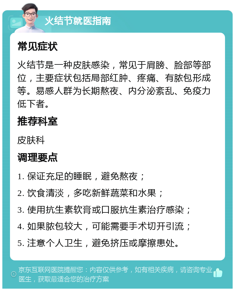 火结节就医指南 常见症状 火结节是一种皮肤感染，常见于肩膀、脸部等部位，主要症状包括局部红肿、疼痛、有脓包形成等。易感人群为长期熬夜、内分泌紊乱、免疫力低下者。 推荐科室 皮肤科 调理要点 1. 保证充足的睡眠，避免熬夜； 2. 饮食清淡，多吃新鲜蔬菜和水果； 3. 使用抗生素软膏或口服抗生素治疗感染； 4. 如果脓包较大，可能需要手术切开引流； 5. 注意个人卫生，避免挤压或摩擦患处。