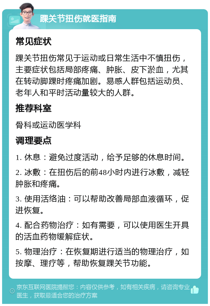 踝关节扭伤就医指南 常见症状 踝关节扭伤常见于运动或日常生活中不慎扭伤，主要症状包括局部疼痛、肿胀、皮下淤血，尤其在转动脚踝时疼痛加剧。易感人群包括运动员、老年人和平时活动量较大的人群。 推荐科室 骨科或运动医学科 调理要点 1. 休息：避免过度活动，给予足够的休息时间。 2. 冰敷：在扭伤后的前48小时内进行冰敷，减轻肿胀和疼痛。 3. 使用活络油：可以帮助改善局部血液循环，促进恢复。 4. 配合药物治疗：如有需要，可以使用医生开具的活血药物缓解症状。 5. 物理治疗：在恢复期进行适当的物理治疗，如按摩、理疗等，帮助恢复踝关节功能。