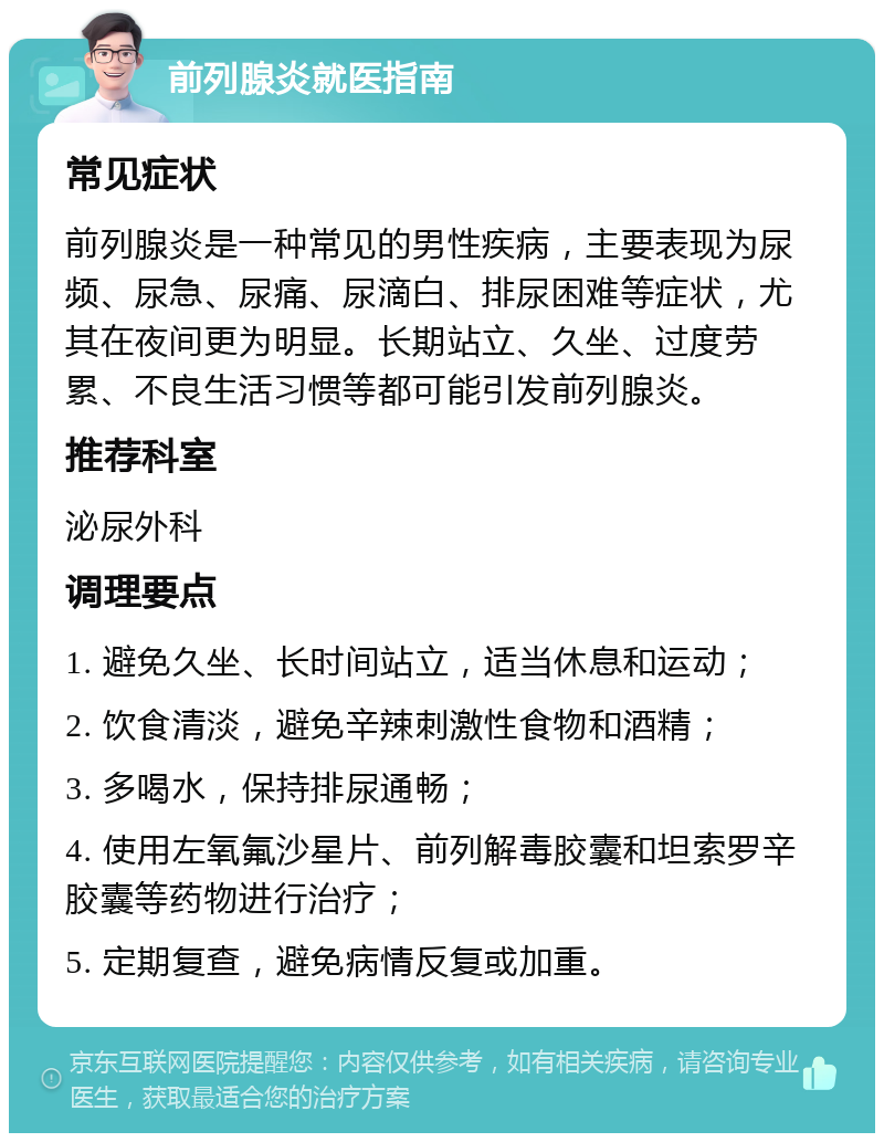 前列腺炎就医指南 常见症状 前列腺炎是一种常见的男性疾病，主要表现为尿频、尿急、尿痛、尿滴白、排尿困难等症状，尤其在夜间更为明显。长期站立、久坐、过度劳累、不良生活习惯等都可能引发前列腺炎。 推荐科室 泌尿外科 调理要点 1. 避免久坐、长时间站立，适当休息和运动； 2. 饮食清淡，避免辛辣刺激性食物和酒精； 3. 多喝水，保持排尿通畅； 4. 使用左氧氟沙星片、前列解毒胶囊和坦索罗辛胶囊等药物进行治疗； 5. 定期复查，避免病情反复或加重。