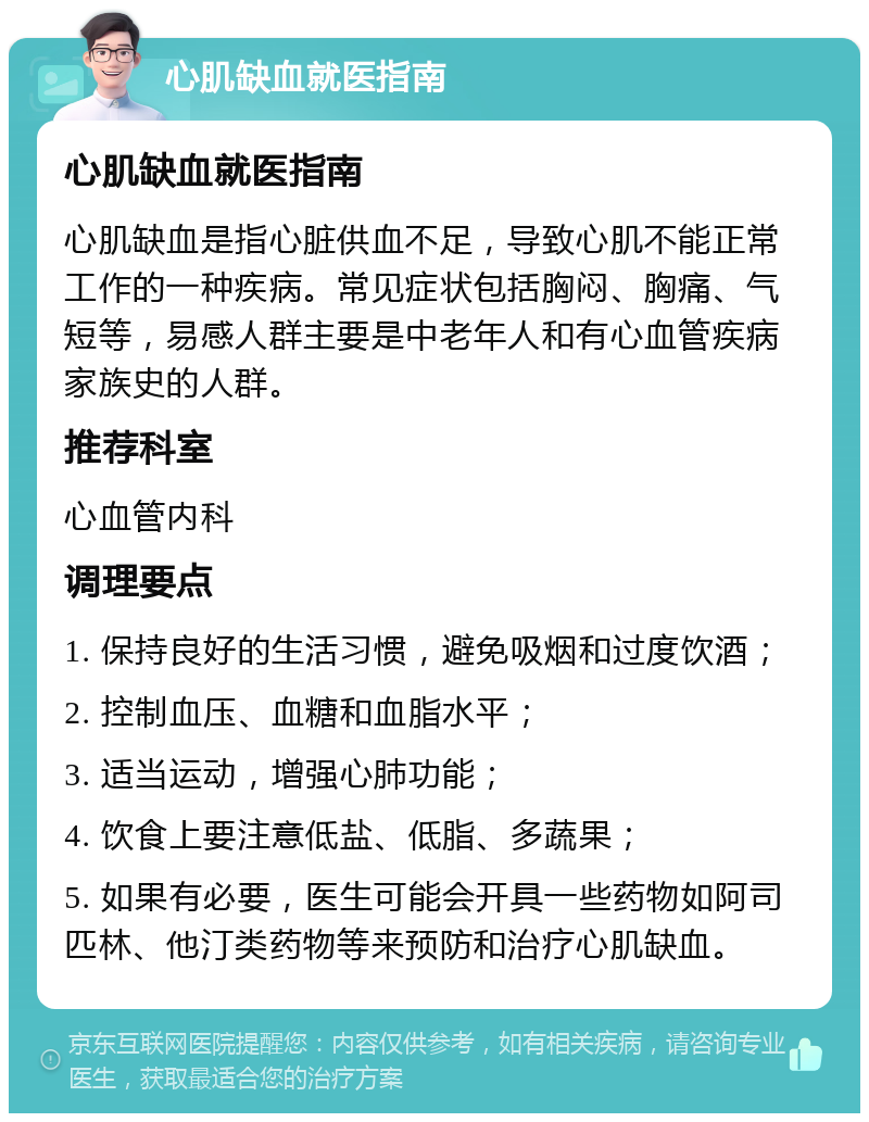 心肌缺血就医指南 心肌缺血就医指南 心肌缺血是指心脏供血不足，导致心肌不能正常工作的一种疾病。常见症状包括胸闷、胸痛、气短等，易感人群主要是中老年人和有心血管疾病家族史的人群。 推荐科室 心血管内科 调理要点 1. 保持良好的生活习惯，避免吸烟和过度饮酒； 2. 控制血压、血糖和血脂水平； 3. 适当运动，增强心肺功能； 4. 饮食上要注意低盐、低脂、多蔬果； 5. 如果有必要，医生可能会开具一些药物如阿司匹林、他汀类药物等来预防和治疗心肌缺血。