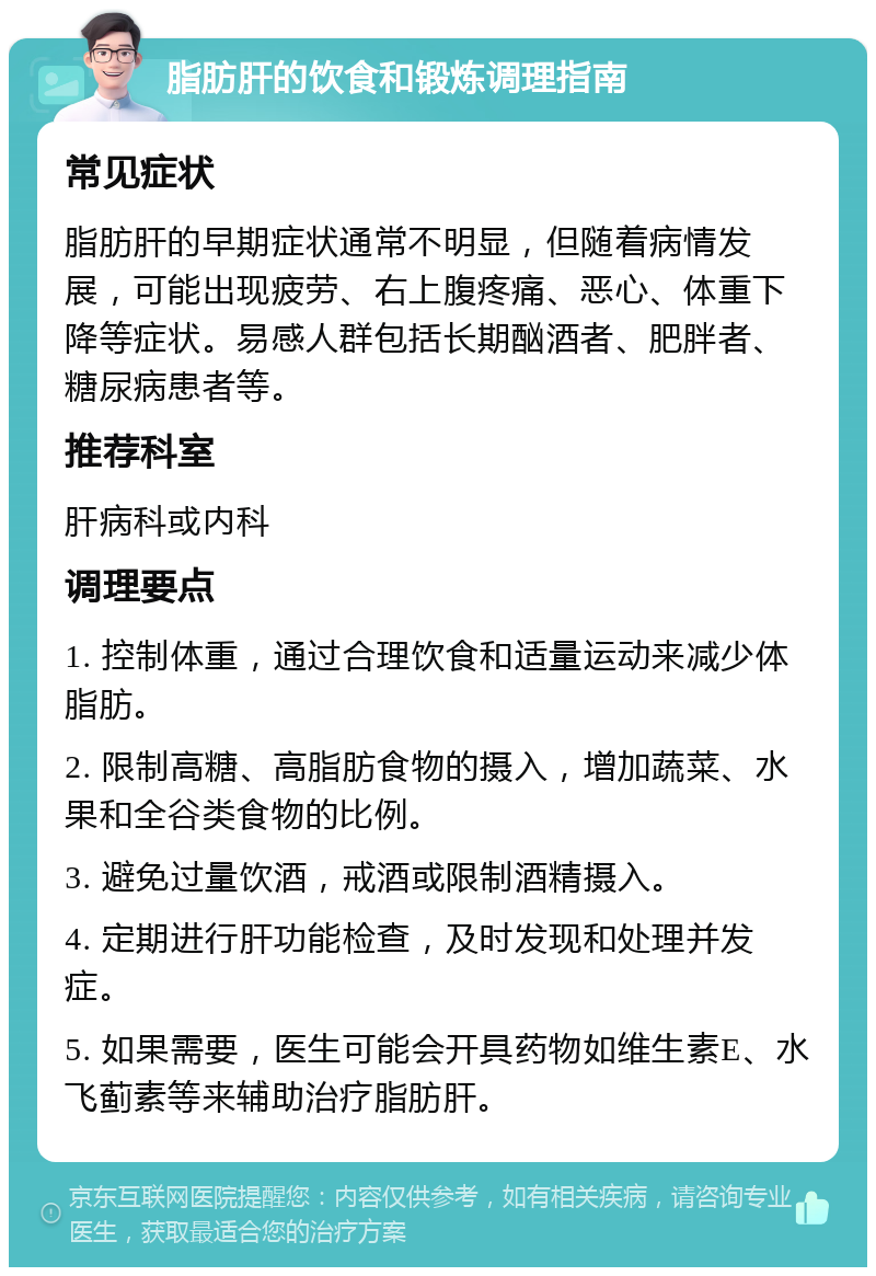 脂肪肝的饮食和锻炼调理指南 常见症状 脂肪肝的早期症状通常不明显，但随着病情发展，可能出现疲劳、右上腹疼痛、恶心、体重下降等症状。易感人群包括长期酗酒者、肥胖者、糖尿病患者等。 推荐科室 肝病科或内科 调理要点 1. 控制体重，通过合理饮食和适量运动来减少体脂肪。 2. 限制高糖、高脂肪食物的摄入，增加蔬菜、水果和全谷类食物的比例。 3. 避免过量饮酒，戒酒或限制酒精摄入。 4. 定期进行肝功能检查，及时发现和处理并发症。 5. 如果需要，医生可能会开具药物如维生素E、水飞蓟素等来辅助治疗脂肪肝。