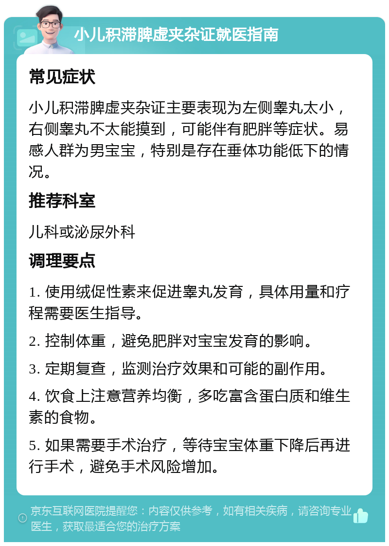 小儿积滞脾虚夹杂证就医指南 常见症状 小儿积滞脾虚夹杂证主要表现为左侧睾丸太小，右侧睾丸不太能摸到，可能伴有肥胖等症状。易感人群为男宝宝，特别是存在垂体功能低下的情况。 推荐科室 儿科或泌尿外科 调理要点 1. 使用绒促性素来促进睾丸发育，具体用量和疗程需要医生指导。 2. 控制体重，避免肥胖对宝宝发育的影响。 3. 定期复查，监测治疗效果和可能的副作用。 4. 饮食上注意营养均衡，多吃富含蛋白质和维生素的食物。 5. 如果需要手术治疗，等待宝宝体重下降后再进行手术，避免手术风险增加。