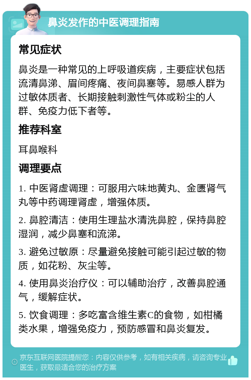 鼻炎发作的中医调理指南 常见症状 鼻炎是一种常见的上呼吸道疾病，主要症状包括流清鼻涕、眉间疼痛、夜间鼻塞等。易感人群为过敏体质者、长期接触刺激性气体或粉尘的人群、免疫力低下者等。 推荐科室 耳鼻喉科 调理要点 1. 中医肾虚调理：可服用六味地黄丸、金匮肾气丸等中药调理肾虚，增强体质。 2. 鼻腔清洁：使用生理盐水清洗鼻腔，保持鼻腔湿润，减少鼻塞和流涕。 3. 避免过敏原：尽量避免接触可能引起过敏的物质，如花粉、灰尘等。 4. 使用鼻炎治疗仪：可以辅助治疗，改善鼻腔通气，缓解症状。 5. 饮食调理：多吃富含维生素C的食物，如柑橘类水果，增强免疫力，预防感冒和鼻炎复发。