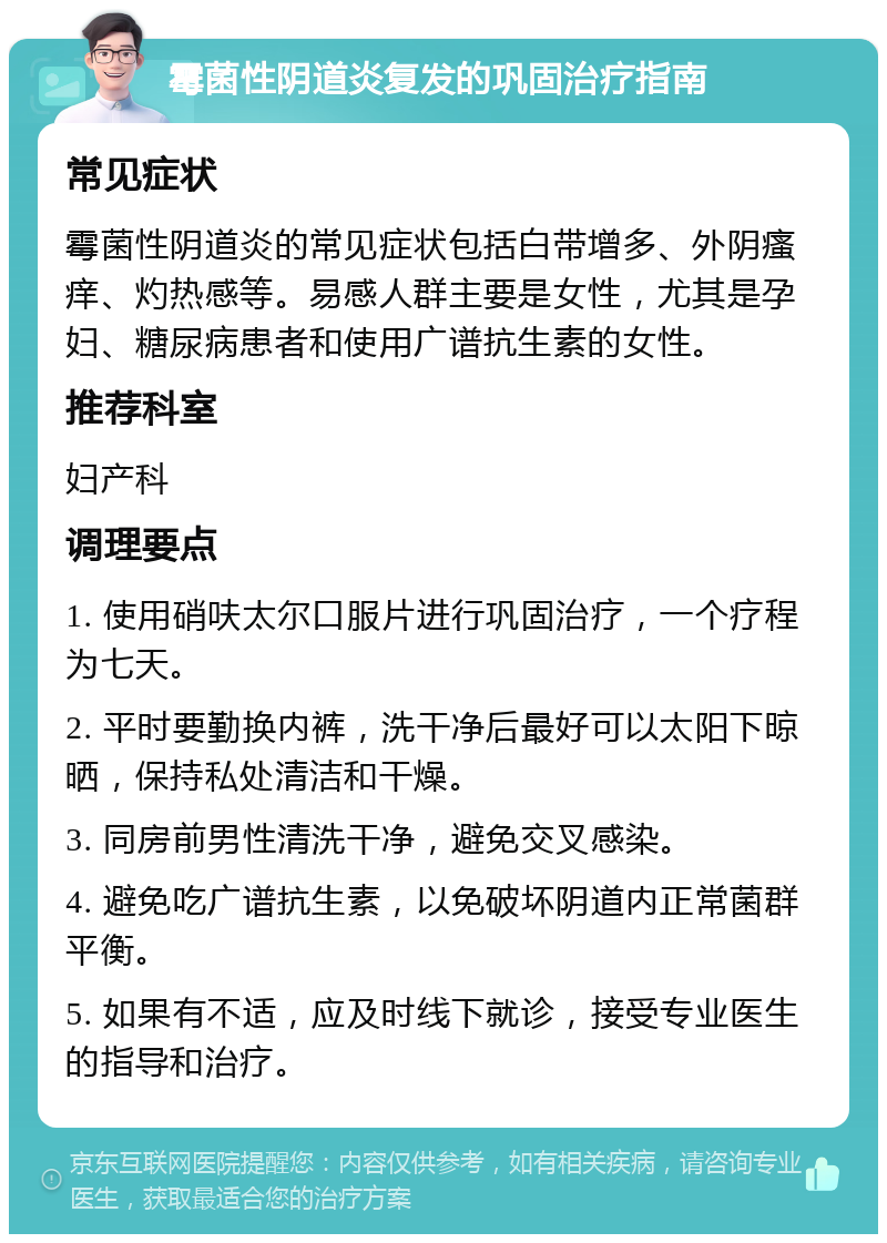 霉菌性阴道炎复发的巩固治疗指南 常见症状 霉菌性阴道炎的常见症状包括白带增多、外阴瘙痒、灼热感等。易感人群主要是女性，尤其是孕妇、糖尿病患者和使用广谱抗生素的女性。 推荐科室 妇产科 调理要点 1. 使用硝呋太尔口服片进行巩固治疗，一个疗程为七天。 2. 平时要勤换内裤，洗干净后最好可以太阳下晾晒，保持私处清洁和干燥。 3. 同房前男性清洗干净，避免交叉感染。 4. 避免吃广谱抗生素，以免破坏阴道内正常菌群平衡。 5. 如果有不适，应及时线下就诊，接受专业医生的指导和治疗。