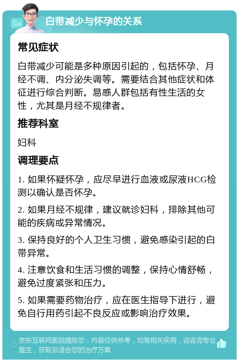 白带减少与怀孕的关系 常见症状 白带减少可能是多种原因引起的，包括怀孕、月经不调、内分泌失调等。需要结合其他症状和体征进行综合判断。易感人群包括有性生活的女性，尤其是月经不规律者。 推荐科室 妇科 调理要点 1. 如果怀疑怀孕，应尽早进行血液或尿液HCG检测以确认是否怀孕。 2. 如果月经不规律，建议就诊妇科，排除其他可能的疾病或异常情况。 3. 保持良好的个人卫生习惯，避免感染引起的白带异常。 4. 注意饮食和生活习惯的调整，保持心情舒畅，避免过度紧张和压力。 5. 如果需要药物治疗，应在医生指导下进行，避免自行用药引起不良反应或影响治疗效果。