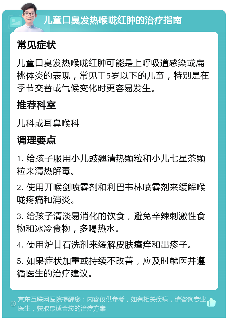 儿童口臭发热喉咙红肿的治疗指南 常见症状 儿童口臭发热喉咙红肿可能是上呼吸道感染或扁桃体炎的表现，常见于5岁以下的儿童，特别是在季节交替或气候变化时更容易发生。 推荐科室 儿科或耳鼻喉科 调理要点 1. 给孩子服用小儿豉翘清热颗粒和小儿七星茶颗粒来清热解毒。 2. 使用开喉剑喷雾剂和利巴韦林喷雾剂来缓解喉咙疼痛和消炎。 3. 给孩子清淡易消化的饮食，避免辛辣刺激性食物和冰冷食物，多喝热水。 4. 使用炉甘石洗剂来缓解皮肤瘙痒和出疹子。 5. 如果症状加重或持续不改善，应及时就医并遵循医生的治疗建议。