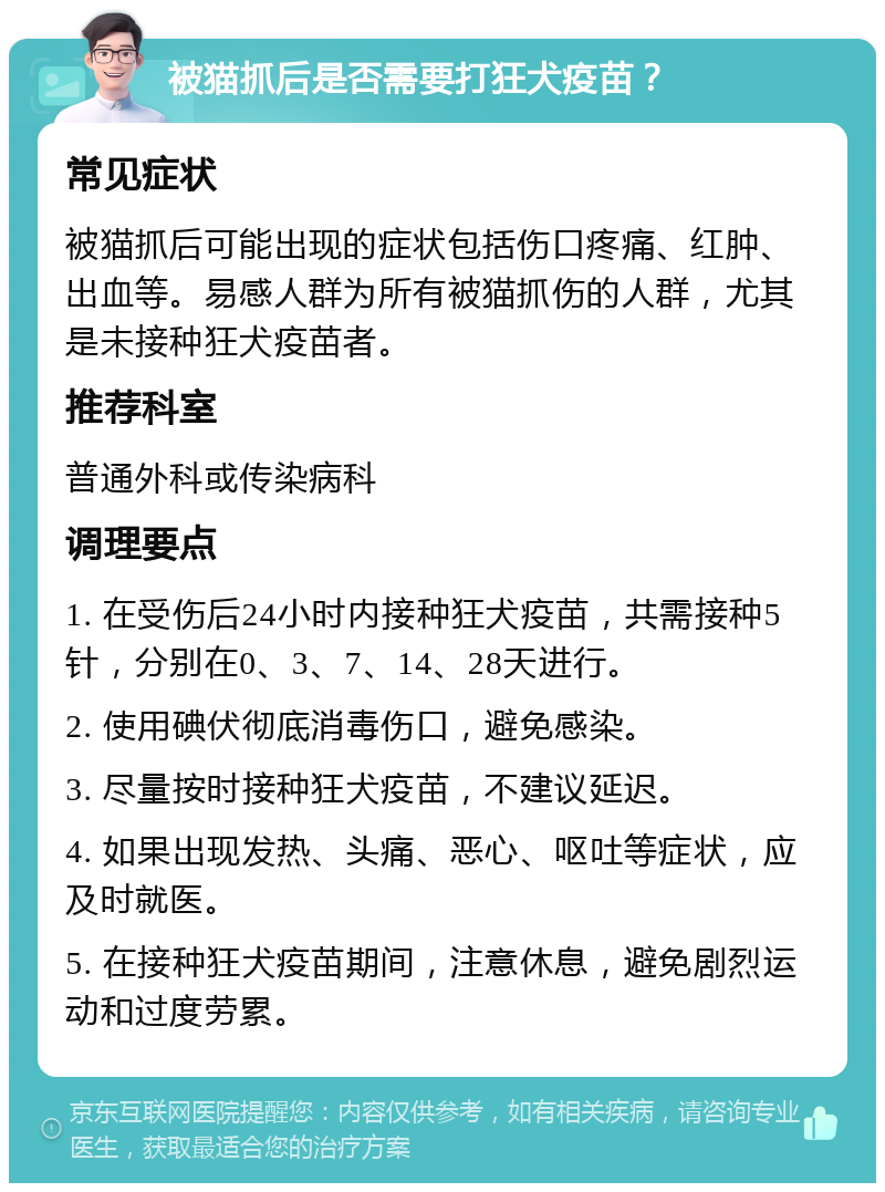 被猫抓后是否需要打狂犬疫苗？ 常见症状 被猫抓后可能出现的症状包括伤口疼痛、红肿、出血等。易感人群为所有被猫抓伤的人群，尤其是未接种狂犬疫苗者。 推荐科室 普通外科或传染病科 调理要点 1. 在受伤后24小时内接种狂犬疫苗，共需接种5针，分别在0、3、7、14、28天进行。 2. 使用碘伏彻底消毒伤口，避免感染。 3. 尽量按时接种狂犬疫苗，不建议延迟。 4. 如果出现发热、头痛、恶心、呕吐等症状，应及时就医。 5. 在接种狂犬疫苗期间，注意休息，避免剧烈运动和过度劳累。