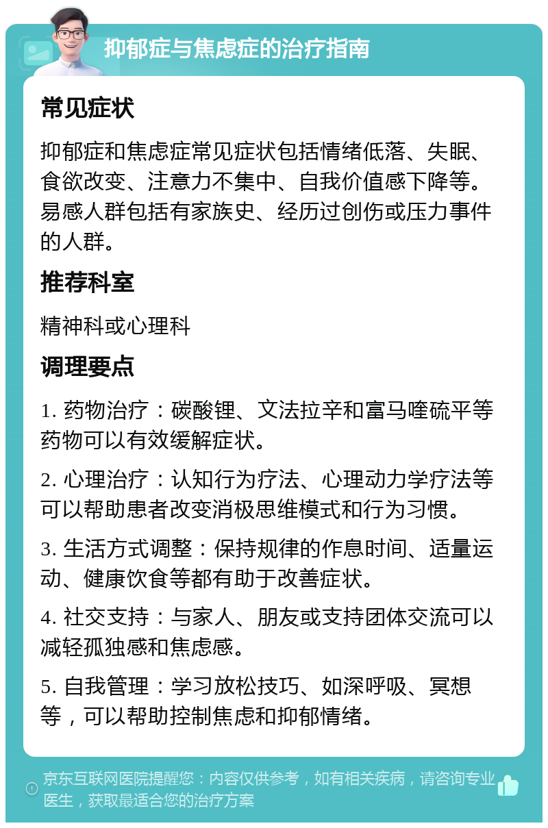 抑郁症与焦虑症的治疗指南 常见症状 抑郁症和焦虑症常见症状包括情绪低落、失眠、食欲改变、注意力不集中、自我价值感下降等。易感人群包括有家族史、经历过创伤或压力事件的人群。 推荐科室 精神科或心理科 调理要点 1. 药物治疗：碳酸锂、文法拉辛和富马喹硫平等药物可以有效缓解症状。 2. 心理治疗：认知行为疗法、心理动力学疗法等可以帮助患者改变消极思维模式和行为习惯。 3. 生活方式调整：保持规律的作息时间、适量运动、健康饮食等都有助于改善症状。 4. 社交支持：与家人、朋友或支持团体交流可以减轻孤独感和焦虑感。 5. 自我管理：学习放松技巧、如深呼吸、冥想等，可以帮助控制焦虑和抑郁情绪。