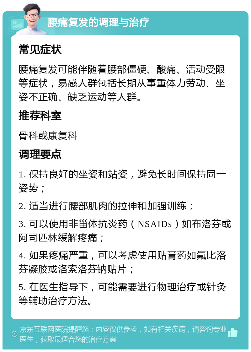 腰痛复发的调理与治疗 常见症状 腰痛复发可能伴随着腰部僵硬、酸痛、活动受限等症状，易感人群包括长期从事重体力劳动、坐姿不正确、缺乏运动等人群。 推荐科室 骨科或康复科 调理要点 1. 保持良好的坐姿和站姿，避免长时间保持同一姿势； 2. 适当进行腰部肌肉的拉伸和加强训练； 3. 可以使用非甾体抗炎药（NSAIDs）如布洛芬或阿司匹林缓解疼痛； 4. 如果疼痛严重，可以考虑使用贴膏药如氟比洛芬凝胶或洛索洛芬钠贴片； 5. 在医生指导下，可能需要进行物理治疗或针灸等辅助治疗方法。