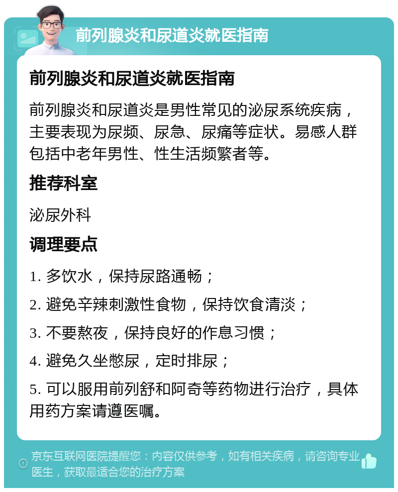 前列腺炎和尿道炎就医指南 前列腺炎和尿道炎就医指南 前列腺炎和尿道炎是男性常见的泌尿系统疾病，主要表现为尿频、尿急、尿痛等症状。易感人群包括中老年男性、性生活频繁者等。 推荐科室 泌尿外科 调理要点 1. 多饮水，保持尿路通畅； 2. 避免辛辣刺激性食物，保持饮食清淡； 3. 不要熬夜，保持良好的作息习惯； 4. 避免久坐憋尿，定时排尿； 5. 可以服用前列舒和阿奇等药物进行治疗，具体用药方案请遵医嘱。