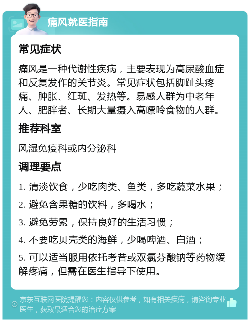 痛风就医指南 常见症状 痛风是一种代谢性疾病，主要表现为高尿酸血症和反复发作的关节炎。常见症状包括脚趾头疼痛、肿胀、红斑、发热等。易感人群为中老年人、肥胖者、长期大量摄入高嘌呤食物的人群。 推荐科室 风湿免疫科或内分泌科 调理要点 1. 清淡饮食，少吃肉类、鱼类，多吃蔬菜水果； 2. 避免含果糖的饮料，多喝水； 3. 避免劳累，保持良好的生活习惯； 4. 不要吃贝壳类的海鲜，少喝啤酒、白酒； 5. 可以适当服用依托考昔或双氯芬酸钠等药物缓解疼痛，但需在医生指导下使用。