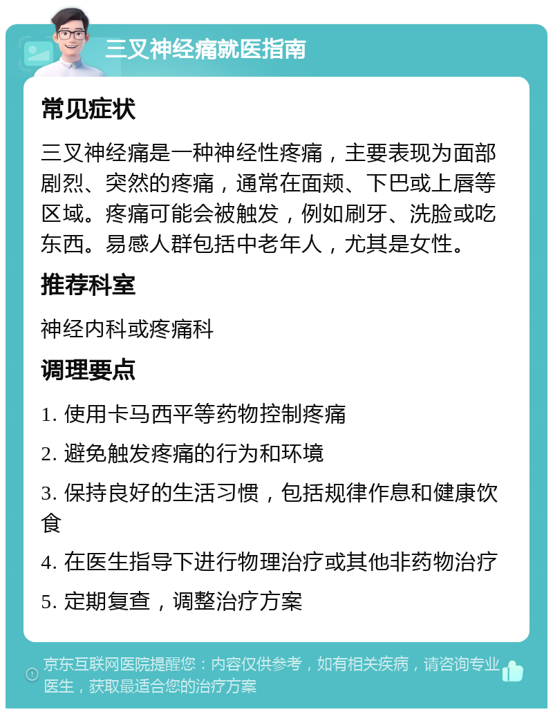 三叉神经痛就医指南 常见症状 三叉神经痛是一种神经性疼痛，主要表现为面部剧烈、突然的疼痛，通常在面颊、下巴或上唇等区域。疼痛可能会被触发，例如刷牙、洗脸或吃东西。易感人群包括中老年人，尤其是女性。 推荐科室 神经内科或疼痛科 调理要点 1. 使用卡马西平等药物控制疼痛 2. 避免触发疼痛的行为和环境 3. 保持良好的生活习惯，包括规律作息和健康饮食 4. 在医生指导下进行物理治疗或其他非药物治疗 5. 定期复查，调整治疗方案