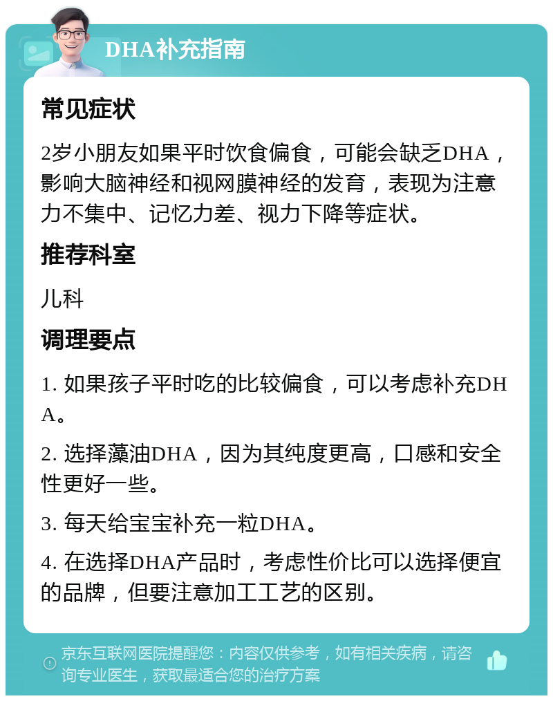 DHA补充指南 常见症状 2岁小朋友如果平时饮食偏食，可能会缺乏DHA，影响大脑神经和视网膜神经的发育，表现为注意力不集中、记忆力差、视力下降等症状。 推荐科室 儿科 调理要点 1. 如果孩子平时吃的比较偏食，可以考虑补充DHA。 2. 选择藻油DHA，因为其纯度更高，口感和安全性更好一些。 3. 每天给宝宝补充一粒DHA。 4. 在选择DHA产品时，考虑性价比可以选择便宜的品牌，但要注意加工工艺的区别。