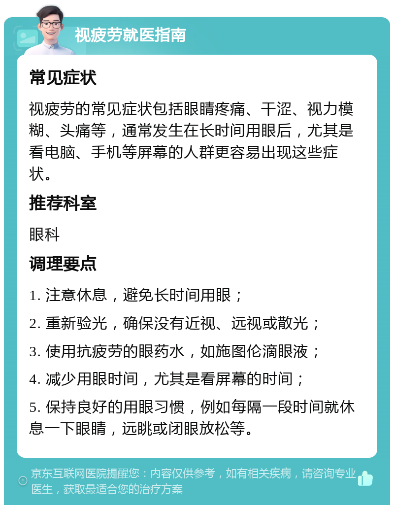 视疲劳就医指南 常见症状 视疲劳的常见症状包括眼睛疼痛、干涩、视力模糊、头痛等，通常发生在长时间用眼后，尤其是看电脑、手机等屏幕的人群更容易出现这些症状。 推荐科室 眼科 调理要点 1. 注意休息，避免长时间用眼； 2. 重新验光，确保没有近视、远视或散光； 3. 使用抗疲劳的眼药水，如施图伦滴眼液； 4. 减少用眼时间，尤其是看屏幕的时间； 5. 保持良好的用眼习惯，例如每隔一段时间就休息一下眼睛，远眺或闭眼放松等。