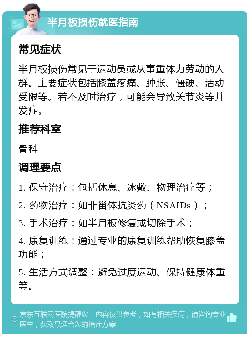 半月板损伤就医指南 常见症状 半月板损伤常见于运动员或从事重体力劳动的人群。主要症状包括膝盖疼痛、肿胀、僵硬、活动受限等。若不及时治疗，可能会导致关节炎等并发症。 推荐科室 骨科 调理要点 1. 保守治疗：包括休息、冰敷、物理治疗等； 2. 药物治疗：如非甾体抗炎药（NSAIDs）； 3. 手术治疗：如半月板修复或切除手术； 4. 康复训练：通过专业的康复训练帮助恢复膝盖功能； 5. 生活方式调整：避免过度运动、保持健康体重等。