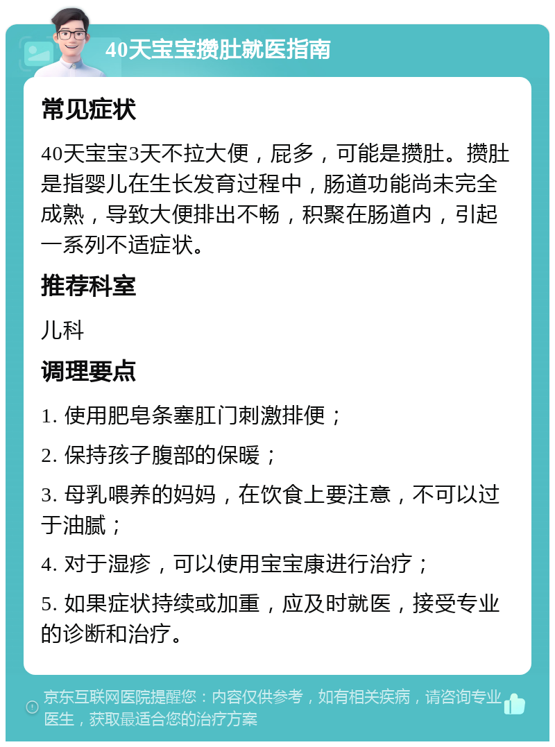 40天宝宝攒肚就医指南 常见症状 40天宝宝3天不拉大便，屁多，可能是攒肚。攒肚是指婴儿在生长发育过程中，肠道功能尚未完全成熟，导致大便排出不畅，积聚在肠道内，引起一系列不适症状。 推荐科室 儿科 调理要点 1. 使用肥皂条塞肛门刺激排便； 2. 保持孩子腹部的保暖； 3. 母乳喂养的妈妈，在饮食上要注意，不可以过于油腻； 4. 对于湿疹，可以使用宝宝康进行治疗； 5. 如果症状持续或加重，应及时就医，接受专业的诊断和治疗。