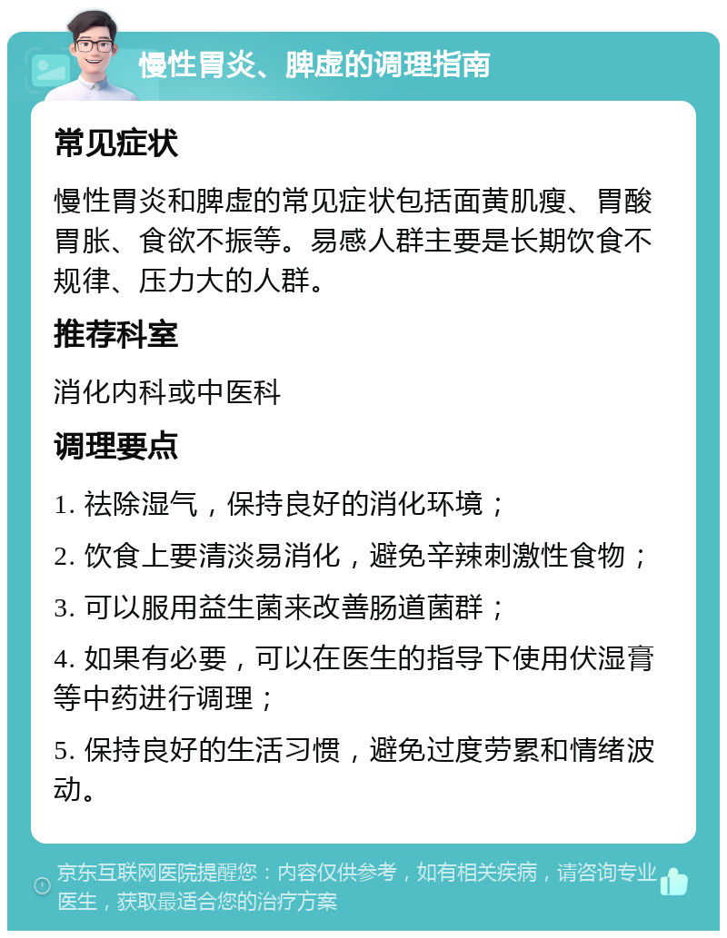 慢性胃炎、脾虚的调理指南 常见症状 慢性胃炎和脾虚的常见症状包括面黄肌瘦、胃酸胃胀、食欲不振等。易感人群主要是长期饮食不规律、压力大的人群。 推荐科室 消化内科或中医科 调理要点 1. 祛除湿气，保持良好的消化环境； 2. 饮食上要清淡易消化，避免辛辣刺激性食物； 3. 可以服用益生菌来改善肠道菌群； 4. 如果有必要，可以在医生的指导下使用伏湿膏等中药进行调理； 5. 保持良好的生活习惯，避免过度劳累和情绪波动。