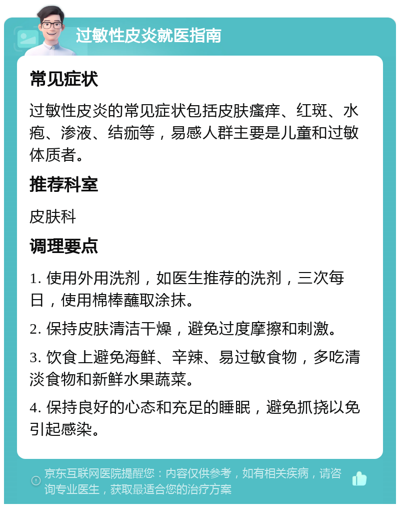 过敏性皮炎就医指南 常见症状 过敏性皮炎的常见症状包括皮肤瘙痒、红斑、水疱、渗液、结痂等，易感人群主要是儿童和过敏体质者。 推荐科室 皮肤科 调理要点 1. 使用外用洗剂，如医生推荐的洗剂，三次每日，使用棉棒蘸取涂抹。 2. 保持皮肤清洁干燥，避免过度摩擦和刺激。 3. 饮食上避免海鲜、辛辣、易过敏食物，多吃清淡食物和新鲜水果蔬菜。 4. 保持良好的心态和充足的睡眠，避免抓挠以免引起感染。