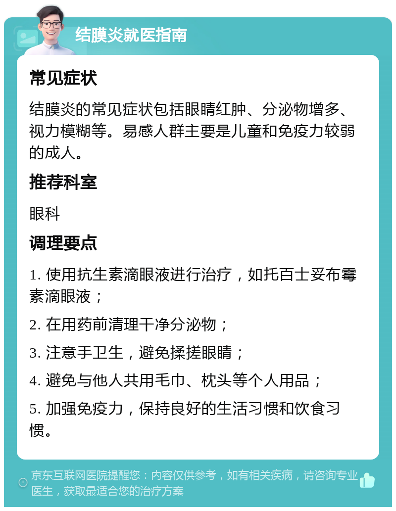 结膜炎就医指南 常见症状 结膜炎的常见症状包括眼睛红肿、分泌物增多、视力模糊等。易感人群主要是儿童和免疫力较弱的成人。 推荐科室 眼科 调理要点 1. 使用抗生素滴眼液进行治疗，如托百士妥布霉素滴眼液； 2. 在用药前清理干净分泌物； 3. 注意手卫生，避免揉搓眼睛； 4. 避免与他人共用毛巾、枕头等个人用品； 5. 加强免疫力，保持良好的生活习惯和饮食习惯。