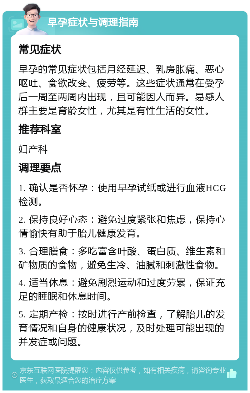 早孕症状与调理指南 常见症状 早孕的常见症状包括月经延迟、乳房胀痛、恶心呕吐、食欲改变、疲劳等。这些症状通常在受孕后一周至两周内出现，且可能因人而异。易感人群主要是育龄女性，尤其是有性生活的女性。 推荐科室 妇产科 调理要点 1. 确认是否怀孕：使用早孕试纸或进行血液HCG检测。 2. 保持良好心态：避免过度紧张和焦虑，保持心情愉快有助于胎儿健康发育。 3. 合理膳食：多吃富含叶酸、蛋白质、维生素和矿物质的食物，避免生冷、油腻和刺激性食物。 4. 适当休息：避免剧烈运动和过度劳累，保证充足的睡眠和休息时间。 5. 定期产检：按时进行产前检查，了解胎儿的发育情况和自身的健康状况，及时处理可能出现的并发症或问题。