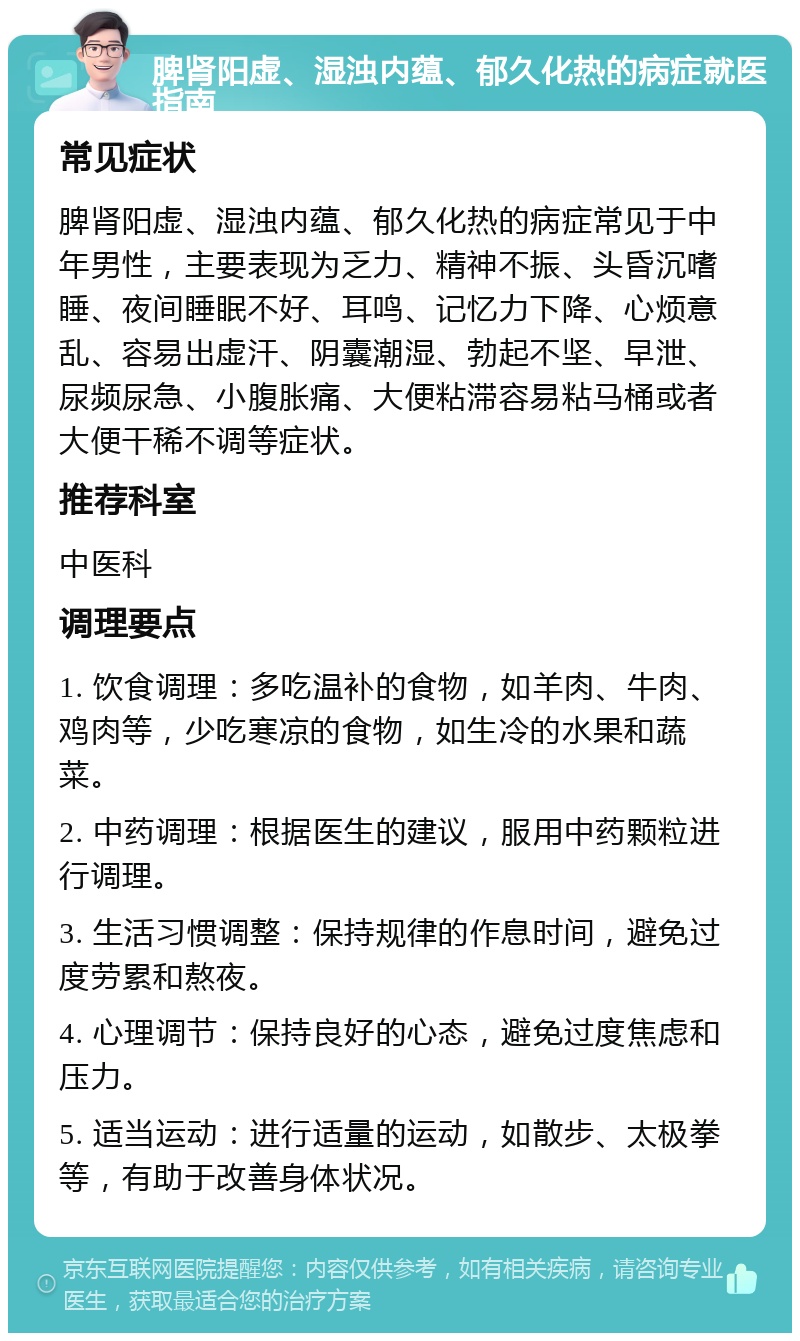 脾肾阳虚、湿浊内蕴、郁久化热的病症就医指南 常见症状 脾肾阳虚、湿浊内蕴、郁久化热的病症常见于中年男性，主要表现为乏力、精神不振、头昏沉嗜睡、夜间睡眠不好、耳鸣、记忆力下降、心烦意乱、容易出虚汗、阴囊潮湿、勃起不坚、早泄、尿频尿急、小腹胀痛、大便粘滞容易粘马桶或者大便干稀不调等症状。 推荐科室 中医科 调理要点 1. 饮食调理：多吃温补的食物，如羊肉、牛肉、鸡肉等，少吃寒凉的食物，如生冷的水果和蔬菜。 2. 中药调理：根据医生的建议，服用中药颗粒进行调理。 3. 生活习惯调整：保持规律的作息时间，避免过度劳累和熬夜。 4. 心理调节：保持良好的心态，避免过度焦虑和压力。 5. 适当运动：进行适量的运动，如散步、太极拳等，有助于改善身体状况。