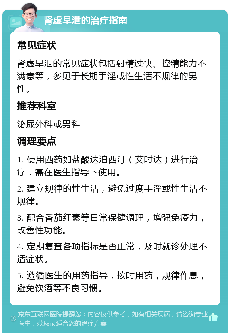 肾虚早泄的治疗指南 常见症状 肾虚早泄的常见症状包括射精过快、控精能力不满意等，多见于长期手淫或性生活不规律的男性。 推荐科室 泌尿外科或男科 调理要点 1. 使用西药如盐酸达泊西汀（艾时达）进行治疗，需在医生指导下使用。 2. 建立规律的性生活，避免过度手淫或性生活不规律。 3. 配合番茄红素等日常保健调理，增强免疫力，改善性功能。 4. 定期复查各项指标是否正常，及时就诊处理不适症状。 5. 遵循医生的用药指导，按时用药，规律作息，避免饮酒等不良习惯。