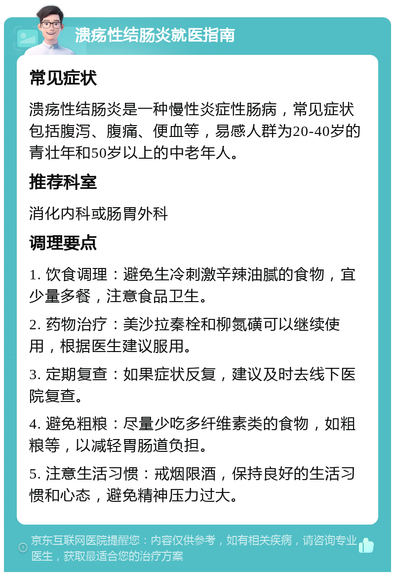 溃疡性结肠炎就医指南 常见症状 溃疡性结肠炎是一种慢性炎症性肠病，常见症状包括腹泻、腹痛、便血等，易感人群为20-40岁的青壮年和50岁以上的中老年人。 推荐科室 消化内科或肠胃外科 调理要点 1. 饮食调理：避免生冷刺激辛辣油腻的食物，宜少量多餐，注意食品卫生。 2. 药物治疗：美沙拉秦栓和柳氮磺可以继续使用，根据医生建议服用。 3. 定期复查：如果症状反复，建议及时去线下医院复查。 4. 避免粗粮：尽量少吃多纤维素类的食物，如粗粮等，以减轻胃肠道负担。 5. 注意生活习惯：戒烟限酒，保持良好的生活习惯和心态，避免精神压力过大。