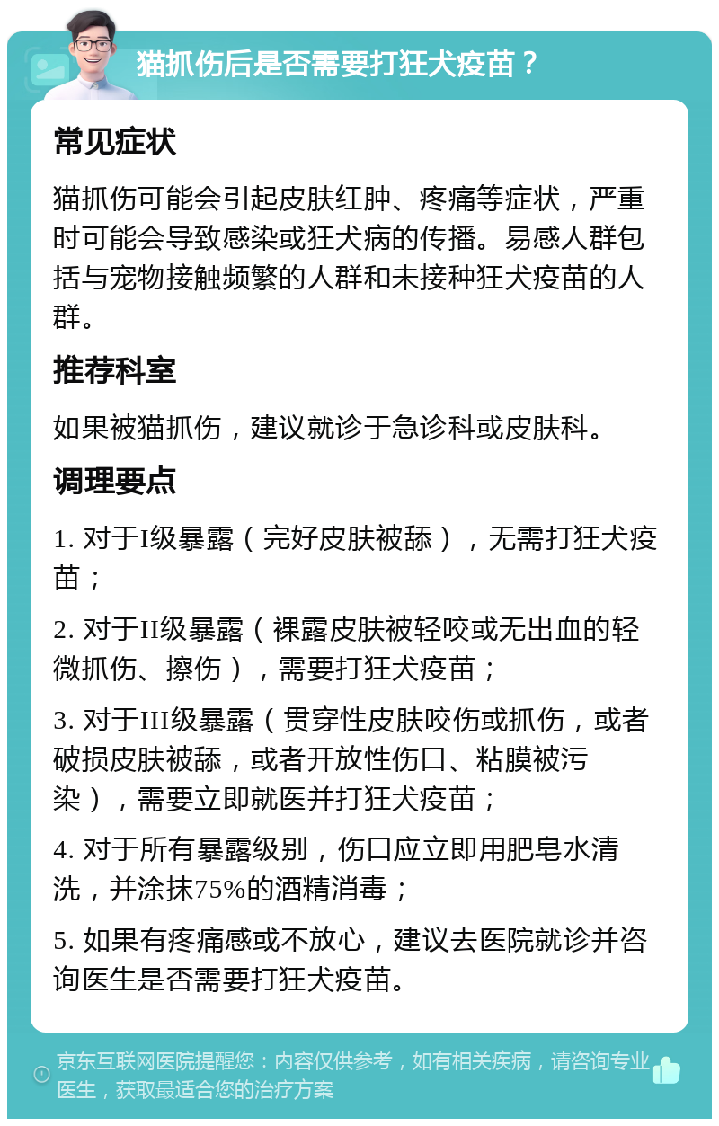 猫抓伤后是否需要打狂犬疫苗？ 常见症状 猫抓伤可能会引起皮肤红肿、疼痛等症状，严重时可能会导致感染或狂犬病的传播。易感人群包括与宠物接触频繁的人群和未接种狂犬疫苗的人群。 推荐科室 如果被猫抓伤，建议就诊于急诊科或皮肤科。 调理要点 1. 对于I级暴露（完好皮肤被舔），无需打狂犬疫苗； 2. 对于II级暴露（裸露皮肤被轻咬或无出血的轻微抓伤、擦伤），需要打狂犬疫苗； 3. 对于III级暴露（贯穿性皮肤咬伤或抓伤，或者破损皮肤被舔，或者开放性伤口、粘膜被污染），需要立即就医并打狂犬疫苗； 4. 对于所有暴露级别，伤口应立即用肥皂水清洗，并涂抹75%的酒精消毒； 5. 如果有疼痛感或不放心，建议去医院就诊并咨询医生是否需要打狂犬疫苗。