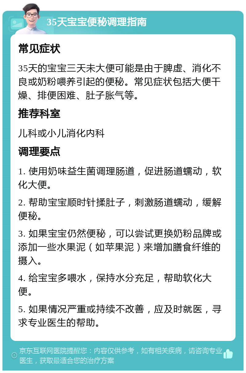 35天宝宝便秘调理指南 常见症状 35天的宝宝三天未大便可能是由于脾虚、消化不良或奶粉喂养引起的便秘。常见症状包括大便干燥、排便困难、肚子胀气等。 推荐科室 儿科或小儿消化内科 调理要点 1. 使用奶味益生菌调理肠道，促进肠道蠕动，软化大便。 2. 帮助宝宝顺时针揉肚子，刺激肠道蠕动，缓解便秘。 3. 如果宝宝仍然便秘，可以尝试更换奶粉品牌或添加一些水果泥（如苹果泥）来增加膳食纤维的摄入。 4. 给宝宝多喂水，保持水分充足，帮助软化大便。 5. 如果情况严重或持续不改善，应及时就医，寻求专业医生的帮助。