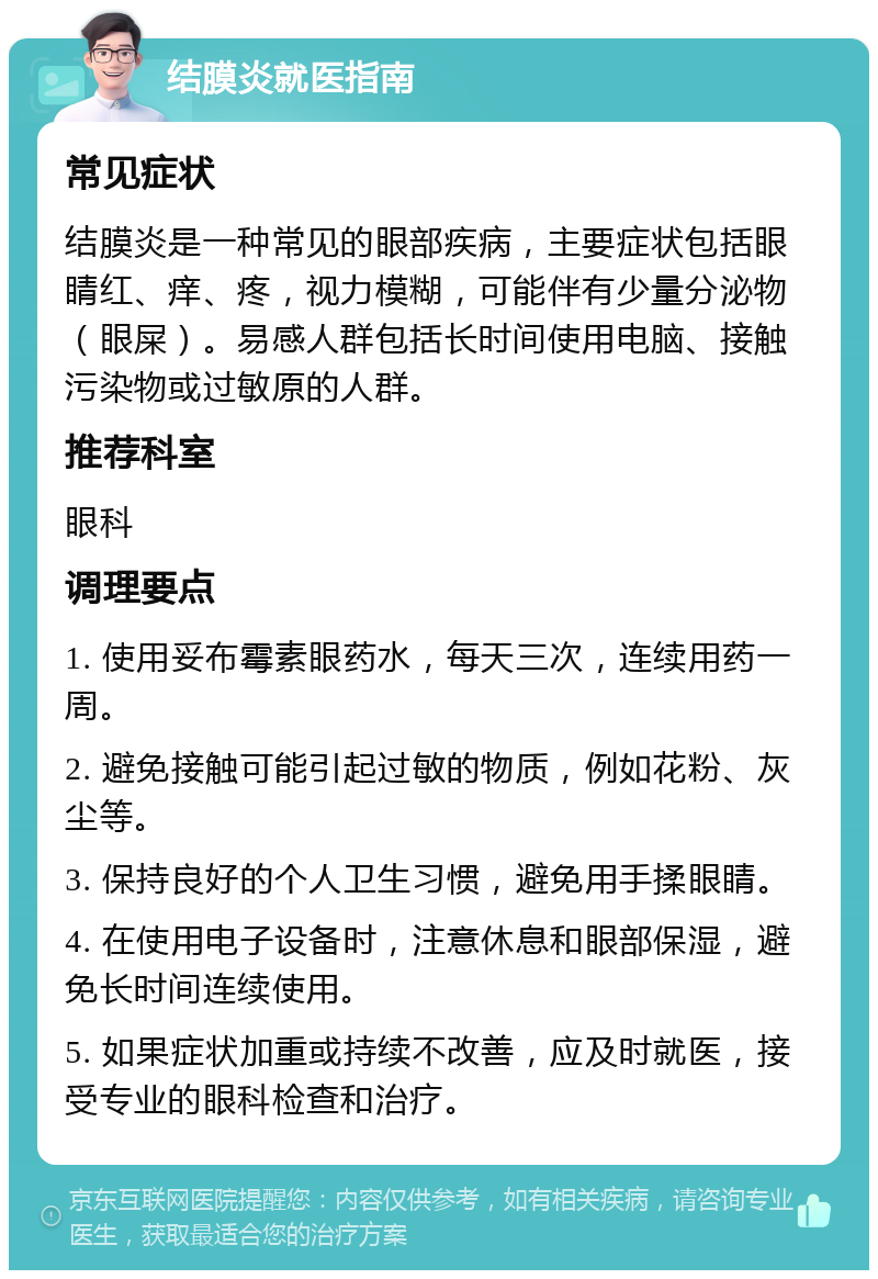 结膜炎就医指南 常见症状 结膜炎是一种常见的眼部疾病，主要症状包括眼睛红、痒、疼，视力模糊，可能伴有少量分泌物（眼屎）。易感人群包括长时间使用电脑、接触污染物或过敏原的人群。 推荐科室 眼科 调理要点 1. 使用妥布霉素眼药水，每天三次，连续用药一周。 2. 避免接触可能引起过敏的物质，例如花粉、灰尘等。 3. 保持良好的个人卫生习惯，避免用手揉眼睛。 4. 在使用电子设备时，注意休息和眼部保湿，避免长时间连续使用。 5. 如果症状加重或持续不改善，应及时就医，接受专业的眼科检查和治疗。