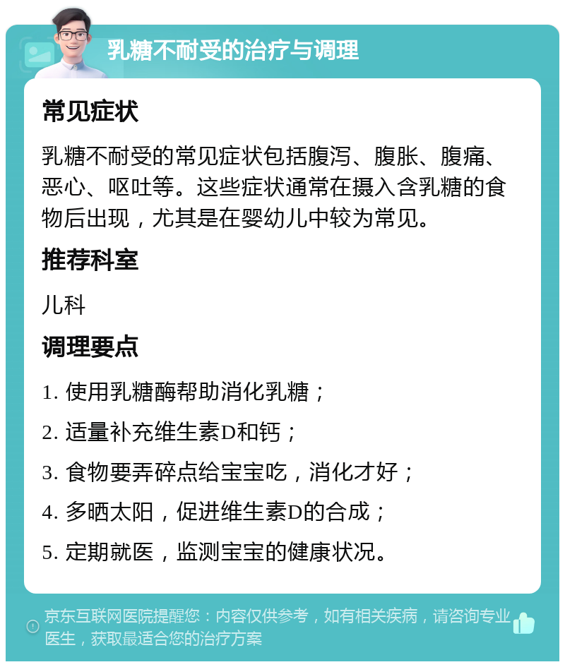 乳糖不耐受的治疗与调理 常见症状 乳糖不耐受的常见症状包括腹泻、腹胀、腹痛、恶心、呕吐等。这些症状通常在摄入含乳糖的食物后出现，尤其是在婴幼儿中较为常见。 推荐科室 儿科 调理要点 1. 使用乳糖酶帮助消化乳糖； 2. 适量补充维生素D和钙； 3. 食物要弄碎点给宝宝吃，消化才好； 4. 多晒太阳，促进维生素D的合成； 5. 定期就医，监测宝宝的健康状况。