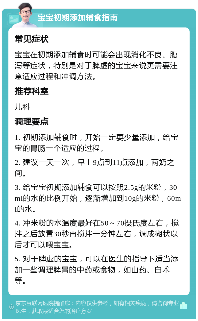 宝宝初期添加辅食指南 常见症状 宝宝在初期添加辅食时可能会出现消化不良、腹泻等症状，特别是对于脾虚的宝宝来说更需要注意适应过程和冲调方法。 推荐科室 儿科 调理要点 1. 初期添加辅食时，开始一定要少量添加，给宝宝的胃肠一个适应的过程。 2. 建议一天一次，早上9点到11点添加，两奶之间。 3. 给宝宝初期添加辅食可以按照2.5g的米粉，30ml的水的比例开始，逐渐增加到10g的米粉，60ml的水。 4. 冲米粉的水温度最好在50～70摄氏度左右，搅拌之后放置30秒再搅拌一分钟左右，调成糊状以后才可以喂宝宝。 5. 对于脾虚的宝宝，可以在医生的指导下适当添加一些调理脾胃的中药或食物，如山药、白术等。