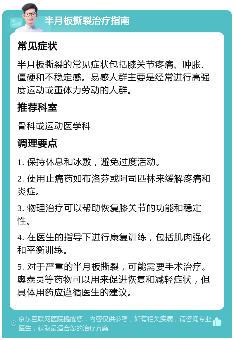 半月板撕裂治疗指南 常见症状 半月板撕裂的常见症状包括膝关节疼痛、肿胀、僵硬和不稳定感。易感人群主要是经常进行高强度运动或重体力劳动的人群。 推荐科室 骨科或运动医学科 调理要点 1. 保持休息和冰敷，避免过度活动。 2. 使用止痛药如布洛芬或阿司匹林来缓解疼痛和炎症。 3. 物理治疗可以帮助恢复膝关节的功能和稳定性。 4. 在医生的指导下进行康复训练，包括肌肉强化和平衡训练。 5. 对于严重的半月板撕裂，可能需要手术治疗。奥泰灵等药物可以用来促进恢复和减轻症状，但具体用药应遵循医生的建议。