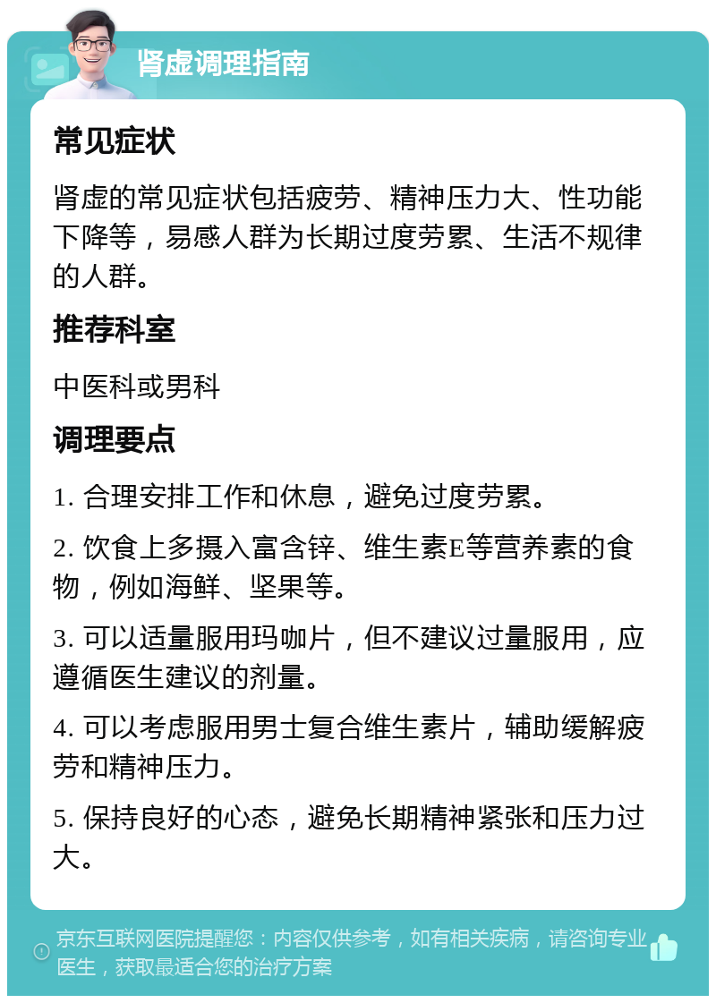 肾虚调理指南 常见症状 肾虚的常见症状包括疲劳、精神压力大、性功能下降等，易感人群为长期过度劳累、生活不规律的人群。 推荐科室 中医科或男科 调理要点 1. 合理安排工作和休息，避免过度劳累。 2. 饮食上多摄入富含锌、维生素E等营养素的食物，例如海鲜、坚果等。 3. 可以适量服用玛咖片，但不建议过量服用，应遵循医生建议的剂量。 4. 可以考虑服用男士复合维生素片，辅助缓解疲劳和精神压力。 5. 保持良好的心态，避免长期精神紧张和压力过大。