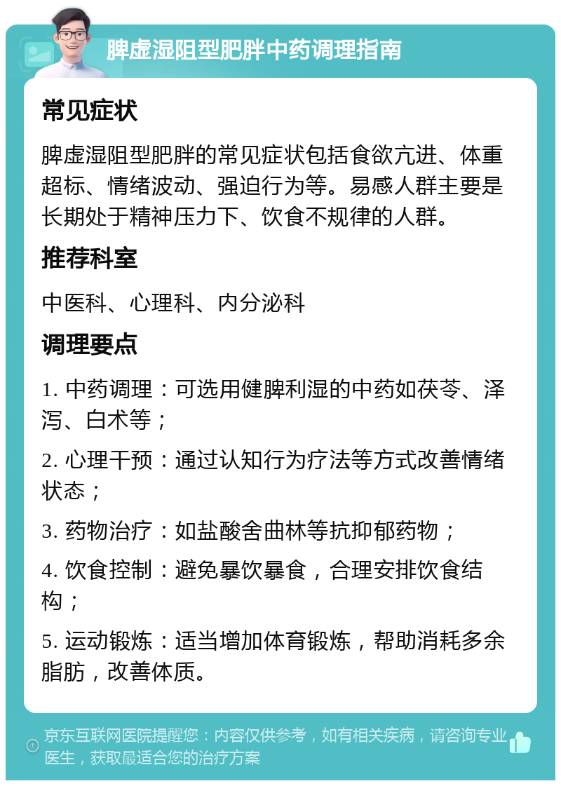 脾虚湿阻型肥胖中药调理指南 常见症状 脾虚湿阻型肥胖的常见症状包括食欲亢进、体重超标、情绪波动、强迫行为等。易感人群主要是长期处于精神压力下、饮食不规律的人群。 推荐科室 中医科、心理科、内分泌科 调理要点 1. 中药调理：可选用健脾利湿的中药如茯苓、泽泻、白术等； 2. 心理干预：通过认知行为疗法等方式改善情绪状态； 3. 药物治疗：如盐酸舍曲林等抗抑郁药物； 4. 饮食控制：避免暴饮暴食，合理安排饮食结构； 5. 运动锻炼：适当增加体育锻炼，帮助消耗多余脂肪，改善体质。