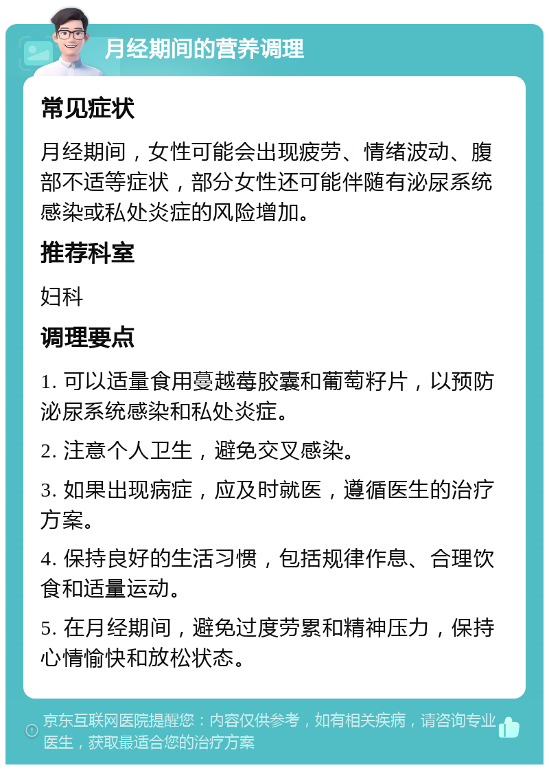 月经期间的营养调理 常见症状 月经期间，女性可能会出现疲劳、情绪波动、腹部不适等症状，部分女性还可能伴随有泌尿系统感染或私处炎症的风险增加。 推荐科室 妇科 调理要点 1. 可以适量食用蔓越莓胶囊和葡萄籽片，以预防泌尿系统感染和私处炎症。 2. 注意个人卫生，避免交叉感染。 3. 如果出现病症，应及时就医，遵循医生的治疗方案。 4. 保持良好的生活习惯，包括规律作息、合理饮食和适量运动。 5. 在月经期间，避免过度劳累和精神压力，保持心情愉快和放松状态。