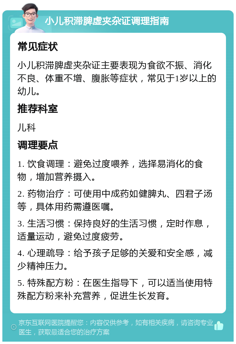 小儿积滞脾虚夹杂证调理指南 常见症状 小儿积滞脾虚夹杂证主要表现为食欲不振、消化不良、体重不增、腹胀等症状，常见于1岁以上的幼儿。 推荐科室 儿科 调理要点 1. 饮食调理：避免过度喂养，选择易消化的食物，增加营养摄入。 2. 药物治疗：可使用中成药如健脾丸、四君子汤等，具体用药需遵医嘱。 3. 生活习惯：保持良好的生活习惯，定时作息，适量运动，避免过度疲劳。 4. 心理疏导：给予孩子足够的关爱和安全感，减少精神压力。 5. 特殊配方粉：在医生指导下，可以适当使用特殊配方粉来补充营养，促进生长发育。